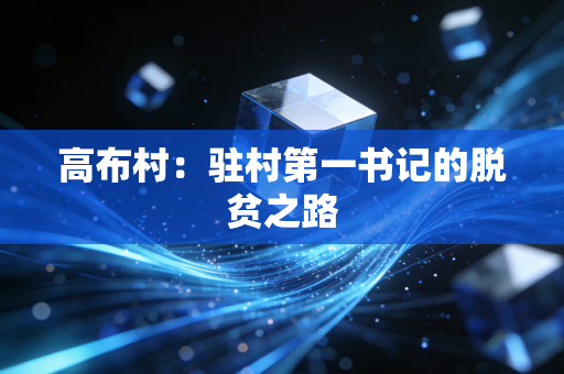 高布村:驻村第一书记的脱贫之路 高布村:驻村第一书记的脱贫之路