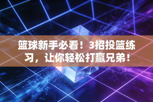 篮球新手必看！3招投篮练习，让你轻松打赢兄弟！