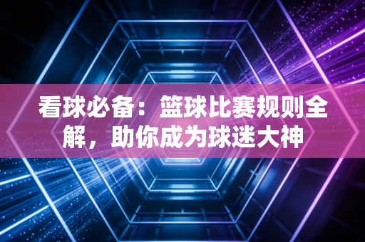 看球必备:篮球比赛规则全解,助你成为球迷大神 看球必备:篮球比赛规则全解,助你成为球迷大神