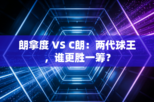 朗拿度 VS C朗:两代球王,谁更胜一筹? 朗拿度 VS C朗:两代球王,谁更胜一筹?