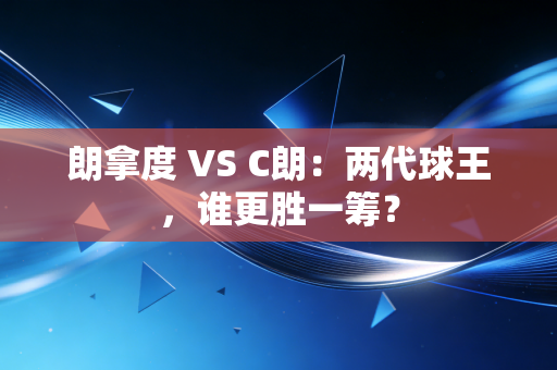 朗拿度 VS C朗:两代球王,谁更胜一筹? 朗拿度 VS C朗:两代球王,谁更胜一筹?