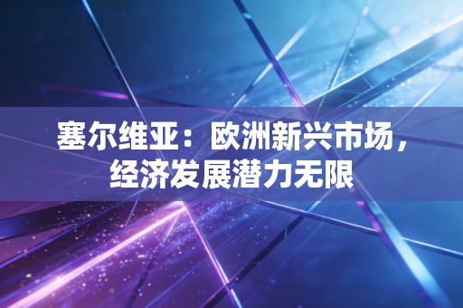 塞尔维亚：欧洲新兴市场，经济发展潜力无限