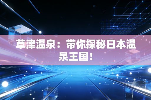 草津温泉:带你探秘日本温泉王国! 草津温泉:带你探秘日本温泉王国!