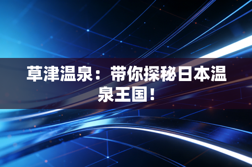 草津温泉：带你探秘日本温泉王国！