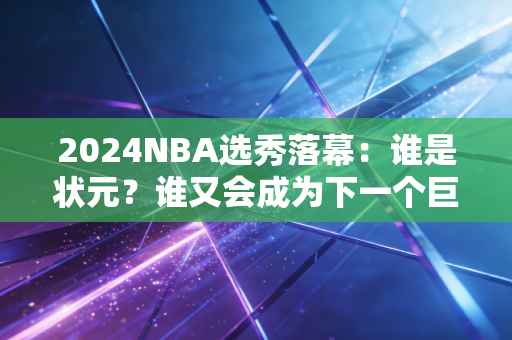 详细阅读:2024NBA选秀落幕:谁是状元?谁又会成为下一个巨星? 2024NBA选秀落幕:谁是状元?谁又会成为下一个巨星?