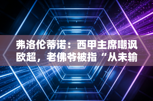 弗洛伦蒂诺：西甲主席嘲讽欧超，老佛爷被指“从未输过”