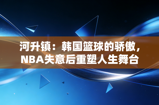 河升镇：韩国篮球的骄傲，NBA失意后重塑人生舞台