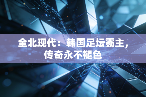 全北现代:韩国足坛霸主,传奇永不褪色 全北现代:韩国足坛霸主,传奇永不褪色
