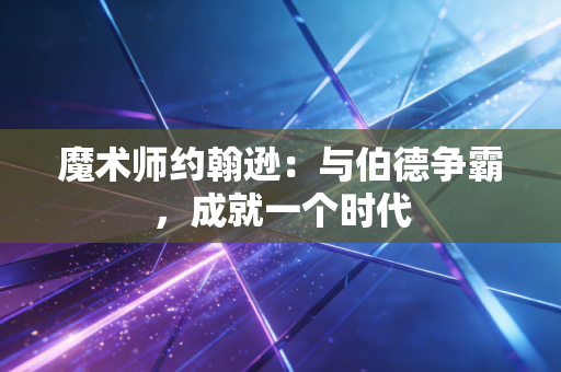魔术师约翰逊：与伯德争霸，成就一个时代