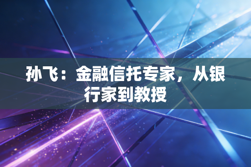 孙飞:金融信托专家,从银行家到教授 孙飞:金融信托专家,从银行家到教授
