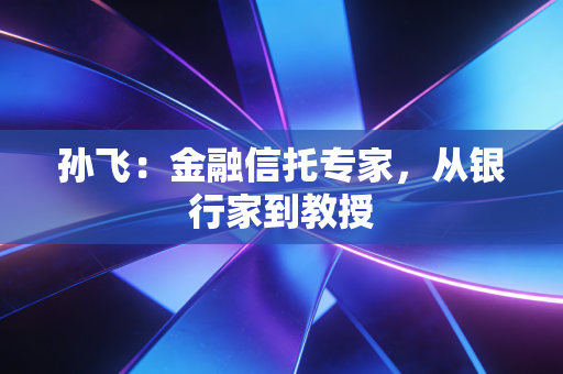 孙飞:金融信托专家,从银行家到教授 孙飞:金融信托专家,从银行家到教授