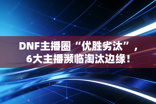 DNF主播圈“优胜劣汰”,6大主播濒临淘汰边缘! DNF主播圈“优胜劣汰”,6大主播濒临淘汰边缘!