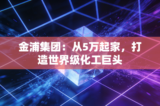 金浦集团:从5万起家,打造世界级化工巨头 金浦集团:从5万起家,打造世界级化工巨头