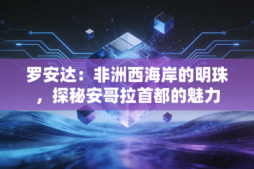 罗安达：非洲西海岸的明珠，探秘安哥拉首都的魅力