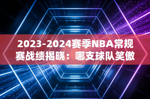 2023-2024赛季NBA常规赛战绩揭晓：哪支球队笑傲群雄？