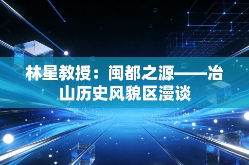 林星教授:闽都之源——冶山历史风貌区漫谈 林星教授:闽都之源——冶山历史风貌区漫谈