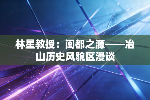 林星教授：闽都之源——冶山历史风貌区漫谈