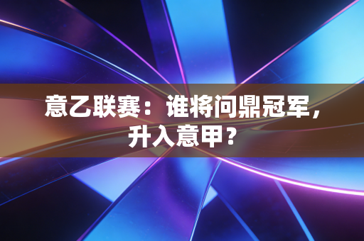 意乙联赛：谁将问鼎冠军，升入意甲？