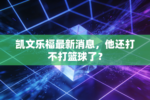 凯文乐福最新消息，他还打不打篮球了？