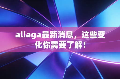 aliaga最新消息,这些变化你需要了解! aliaga最新消息,这些变化你需要了解!