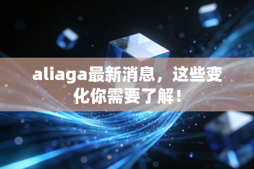 aliaga最新消息，这些变化你需要了解！