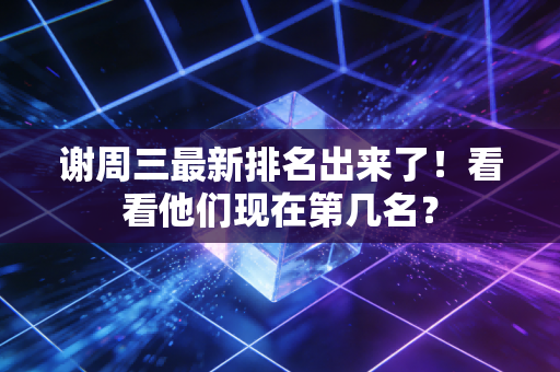 谢周三最新排名出来了!看看他们现在第几名? 谢周三最新排名出来了!看看他们现在第几名?