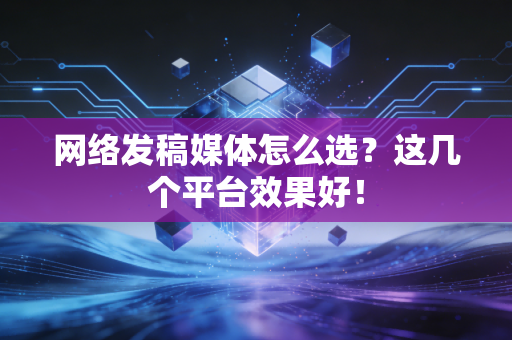 网络发稿媒体怎么选？这几个平台效果好！