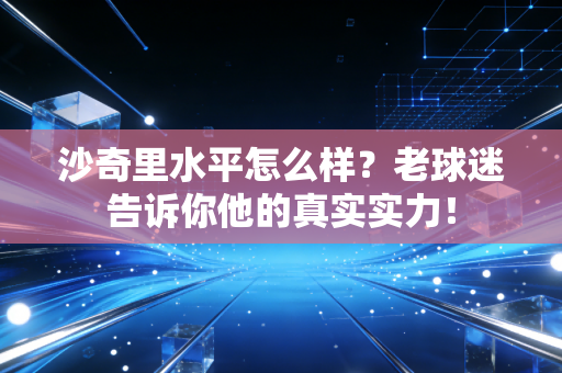 沙奇里水平怎么样?老球迷告诉你他的真实实力! 沙奇里水平怎么样?老球迷告诉你他的真实实力!