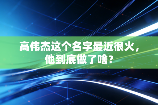 高伟杰这个名字最近很火,他到底做了啥? 高伟杰这个名字最近很火,他到底做了啥?