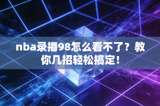 nba录播98怎么看不了?教你几招轻松搞定! nba录播98怎么看不了?教你几招轻松搞定!