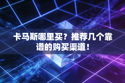 卡马斯哪里买？推荐几个靠谱的购买渠道！