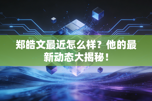 郑皓文最近怎么样?他的最新动态大揭秘! 郑皓文最近怎么样?他的最新动态大揭秘!