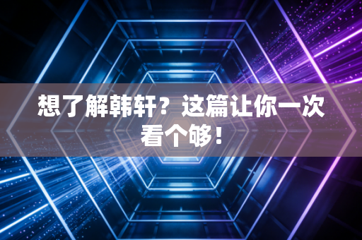 想了解韩轩？这篇让你一次看个够！