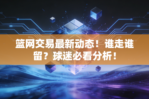 篮网交易最新动态!谁走谁留?球迷必看分析! 篮网交易最新动态!谁走谁留?球迷必看分析!