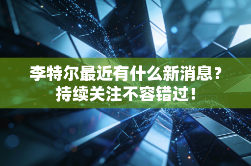 李特尔最近有什么新消息?持续关注不容错过! 李特尔最近有什么新消息?持续关注不容错过!