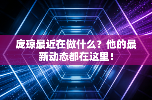 庞琼最近在做什么?他的最新动态都在这里! 庞琼最近在做什么?他的最新动态都在这里!