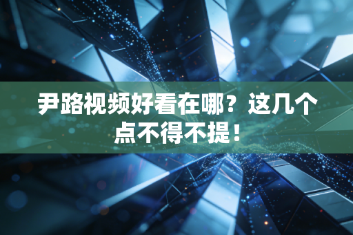 尹路视频好看在哪?这几个点不得不提! 尹路视频好看在哪?这几个点不得不提!