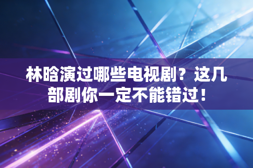 林晗演过哪些电视剧?这几部剧你一定不能错过! 林晗演过哪些电视剧?这几部剧你一定不能错过!