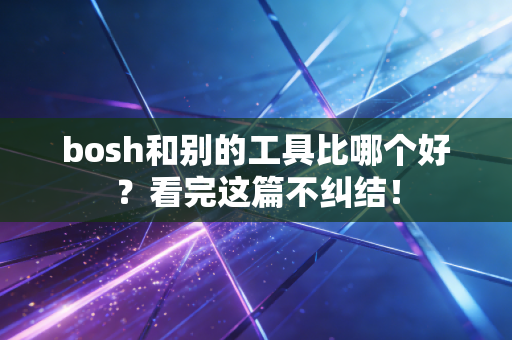 bosh和别的工具比哪个好?看完这篇不纠结! bosh和别的工具比哪个好?看完这篇不纠结!
