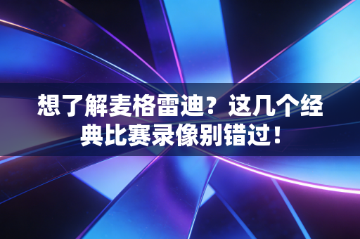 想了解麦格雷迪？这几个经典比赛录像别错过！