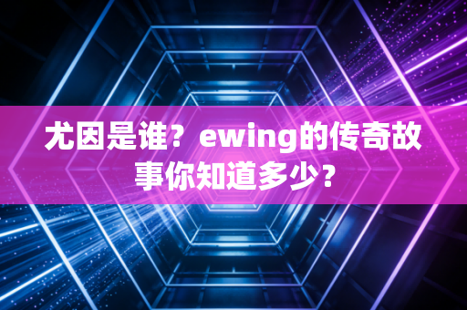 尤因是谁？ewing的传奇故事你知道多少？