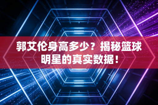 郭艾伦身高多少？揭秘篮球明星的真实数据！