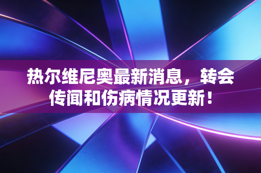 热尔维尼奥最新消息,转会传闻和伤病情况更新! 热尔维尼奥最新消息,转会传闻和伤病情况更新!