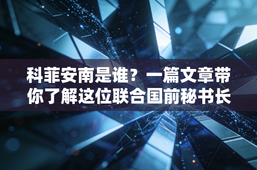 科菲安南是谁?一篇文章带你了解这位联合国前秘书长! 科菲安南是谁?一篇文章带你了解这位联合国前秘书长!