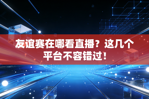 友谊赛在哪看直播?这几个平台不容错过! 友谊赛在哪看直播?这几个平台不容错过!