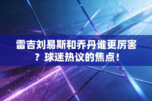 雷吉刘易斯和乔丹谁更厉害?球迷热议的焦点! 雷吉刘易斯和乔丹谁更厉害?球迷热议的焦点!