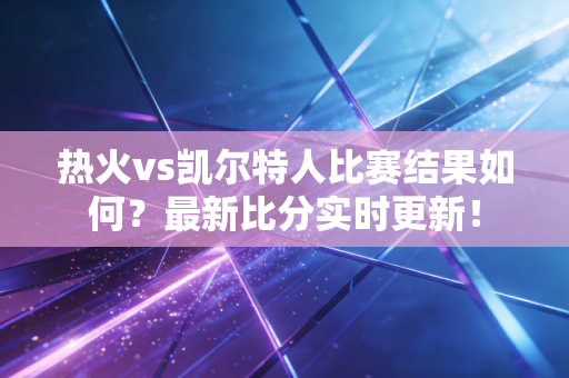 热火vs凯尔特人比赛结果如何？最新比分实时更新！