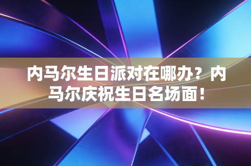内马尔生日派对在哪办?内马尔庆祝生日名场面! 内马尔生日派对在哪办?内马尔庆祝生日名场面!