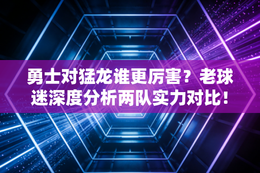勇士对猛龙谁更厉害?老球迷深度分析两队实力对比! 勇士对猛龙谁更厉害?老球迷深度分析两队实力对比!