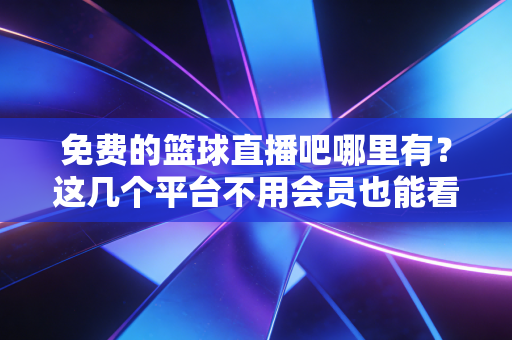 免费的篮球直播吧哪里有？这几个平台不用会员也能看！